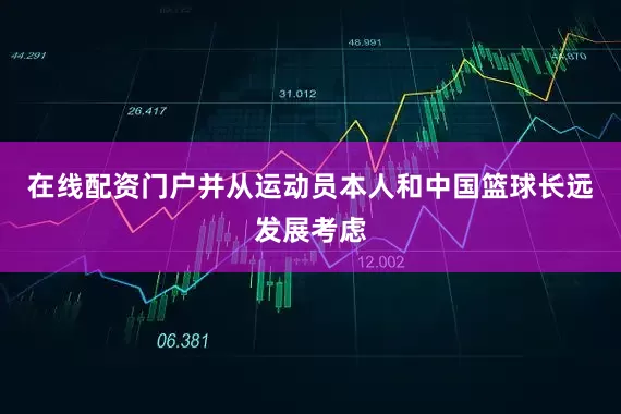在线配资门户并从运动员本人和中国篮球长远发展考虑