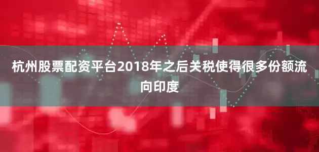杭州股票配资平台2018年之后关税使得很多份额流向印度