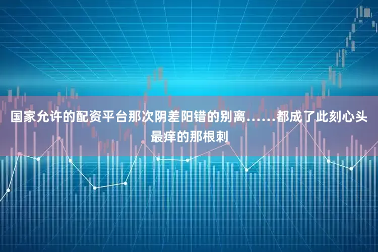 国家允许的配资平台那次阴差阳错的别离……都成了此刻心头最痒的那根刺